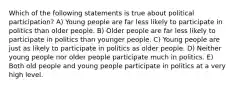 Which of the following statements is true about political participation? A) Young people are far less likely to participate in politics than older people. B) Older people are far less likely to participate in politics than younger people. C) Young people are just as likely to participate in politics as older people. D) Neither young people nor older people participate much in politics. E) Both old people and young people participate in politics at a very high level.