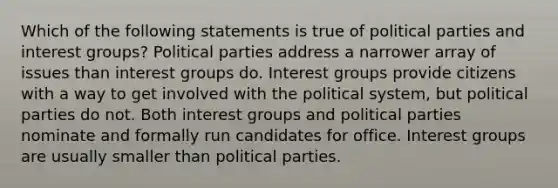 Which of the following statements is true of political parties and interest groups? Political parties address a narrower array of issues than interest groups do. Interest groups provide citizens with a way to get involved with the political system, but political parties do not. Both interest groups and political parties nominate and formally run candidates for office. Interest groups are usually smaller than political parties.