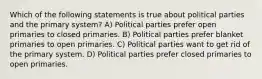 Which of the following statements is true about political parties and the primary system? A) Political parties prefer open primaries to closed primaries. B) Political parties prefer blanket primaries to open primaries. C) Political parties want to get rid of the primary system. D) Political parties prefer closed primaries to open primaries.