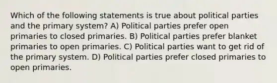 Which of the following statements is true about political parties and the primary system? A) Political parties prefer open primaries to closed primaries. B) Political parties prefer blanket primaries to open primaries. C) Political parties want to get rid of the primary system. D) Political parties prefer closed primaries to open primaries.