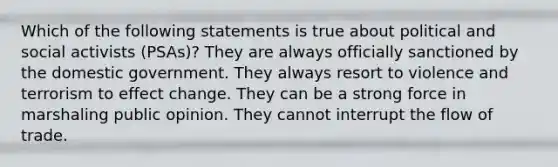 Which of the following statements is true about political and social activists (PSAs)? They are always officially sanctioned by the domestic government. They always resort to violence and terrorism to effect change. They can be a strong force in marshaling public opinion. They cannot interrupt the flow of trade.