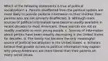 Which of the following statements is true of political socialization? a. Parents disaffected from the political system are more likely to provide political information to their children than parents who are not similarly disaffected. b. Although more sources of political information have become readily available in recent decades to most Americans, these sources are not as readily available to most young people. c. Sources of information about politics have been steadily decreasing in the United States for decades. d. The family has become the only meaningful source of political socialization in the United States. e. Scholars believe that greater access to political information may explain why young Americans are more liberal than their parents on many social issues.