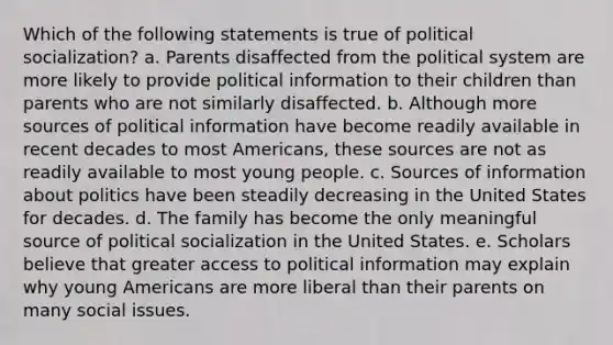 Which of the following statements is true of political socialization? a. Parents disaffected from the political system are more likely to provide political information to their children than parents who are not similarly disaffected. b. Although more sources of political information have become readily available in recent decades to most Americans, these sources are not as readily available to most young people. c. Sources of information about politics have been steadily decreasing in the United States for decades. d. The family has become the only meaningful source of political socialization in the United States. e. Scholars believe that greater access to political information may explain why young Americans are more liberal than their parents on many social issues.