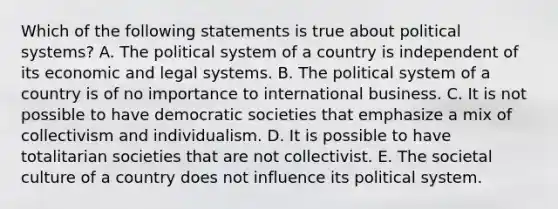 Which of the following statements is true about political systems? A. The political system of a country is independent of its economic and legal systems. B. The political system of a country is of no importance to international business. C. It is not possible to have democratic societies that emphasize a mix of collectivism and individualism. D. It is possible to have totalitarian societies that are not collectivist. E. The societal culture of a country does not influence its political system.