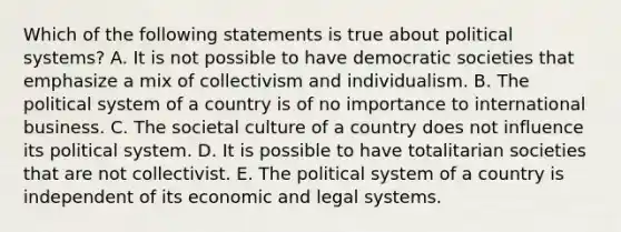 Which of the following statements is true about political systems? A. It is not possible to have democratic societies that emphasize a mix of collectivism and individualism. B. The political system of a country is of no importance to international business. C. The societal culture of a country does not influence its political system. D. It is possible to have totalitarian societies that are not collectivist. E. The political system of a country is independent of its economic and legal systems.