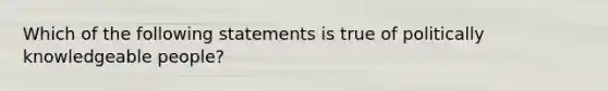 Which of the following statements is true of politically knowledgeable people?