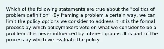 Which of the following statements are true about the "politics of problem definition" -By framing a problem a certain way, we can limit the policy options we consider to address it -It is the formal process by which policymakers vote on what we consider to be a problem -It is never influenced by interest groups -It is part of the process by which we evaluate the policy