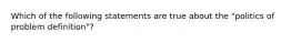 Which of the following statements are true about the "politics of problem definition"?