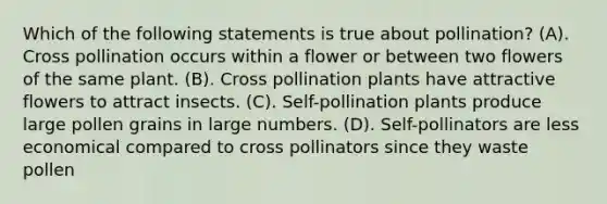 Which of the following statements is true about pollination? (A). Cross pollination occurs within a flower or between two flowers of the same plant. (B). Cross pollination plants have attractive flowers to attract insects. (C). Self-pollination plants produce large pollen grains in large numbers. (D). Self-pollinators are less economical compared to cross pollinators since they waste pollen