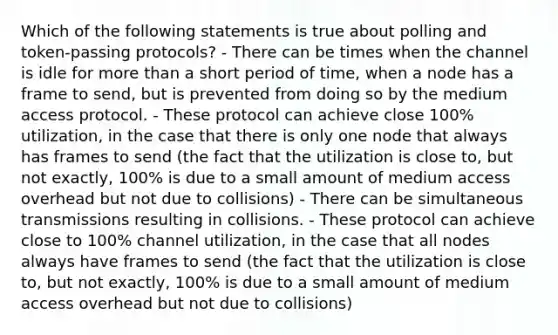 Which of the following statements is true about polling and token-passing protocols? - There can be times when the channel is idle for <a href='https://www.questionai.com/knowledge/keWHlEPx42-more-than' class='anchor-knowledge'>more than</a> a short period of time, when a node has a frame to send, but is prevented from doing so by the medium access protocol. - These protocol can achieve close 100% utilization, in the case that there is only one node that always has frames to send (the fact that the utilization is close to, but not exactly, 100% is due to a small amount of medium access overhead but not due to collisions) - There can be simultaneous transmissions resulting in collisions. - These protocol can achieve close to 100% channel utilization, in the case that all nodes always have frames to send (the fact that the utilization is close to, but not exactly, 100% is due to a small amount of medium access overhead but not due to collisions)