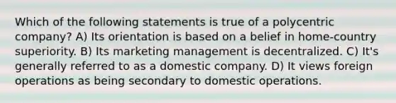 Which of the following statements is true of a polycentric company? A) Its orientation is based on a belief in home-country superiority. B) Its marketing management is decentralized. C) It's generally referred to as a domestic company. D) It views foreign operations as being secondary to domestic operations.