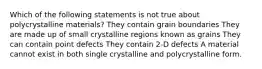 Which of the following statements is not true about polycrystalline materials? They contain grain boundaries They are made up of small crystalline regions known as grains They can contain point defects They contain 2-D defects A material cannot exist in both single crystalline and polycrystalline form.