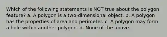 Which of the following statements is NOT true about the polygon feature? a. A polygon is a two-dimensional object. b. A polygon has the properties of area and perimeter. c. A polygon may form a hole within another polygon. d. None of the above.