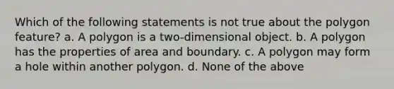 Which of the following statements is not true about the polygon feature? a. A polygon is a two-dimensional object. b. A polygon has the properties of area and boundary. c. A polygon may form a hole within another polygon. d. None of the above