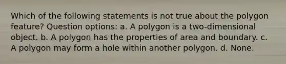 Which of the following statements is not true about the polygon feature? Question options: a. A polygon is a two-dimensional object. b. A polygon has the properties of area and boundary. c. A polygon may form a hole within another polygon. d. None.