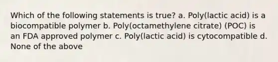 Which of the following statements is true? a. Poly(lactic acid) is a biocompatible polymer b. Poly(octamethylene citrate) (POC) is an FDA approved polymer c. Poly(lactic acid) is cytocompatible d. None of the above