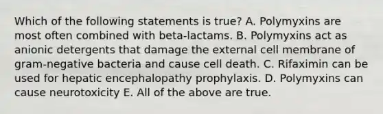 Which of the following statements is true? A. Polymyxins are most often combined with beta-lactams. B. Polymyxins act as anionic detergents that damage the external cell membrane of gram-negative bacteria and cause cell death. C. Rifaximin can be used for hepatic encephalopathy prophylaxis. D. Polymyxins can cause neurotoxicity E. All of the above are true.