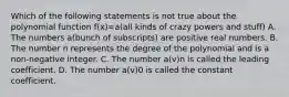 Which of the following statements is not true about the polynomial function f(x)=a(all kinds of crazy powers and stuff) A. The numbers a(bunch of subscripts) are positive real numbers. B. The number n represents the degree of the polynomial and is a non-negative integer. C. The number a(v)n is called the leading coefficient. D. The number a(v)0 is called the constant coefficient.