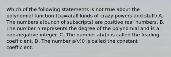 Which of the following statements is not true about the polynomial function f(x)=a(all kinds of crazy powers and stuff) A. The numbers a(bunch of subscripts) are positive real numbers. B. The number n represents the degree of the polynomial and is a non-negative integer. C. The number a(v)n is called the leading coefficient. D. The number a(v)0 is called the constant coefficient.