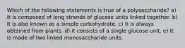 Which of the following statements is true of a polysaccharide? a) It is composed of long strands of glucose units linked together. b) It is also known as a simple carbohydrate. c) It is always obtained from plants. d) It consists of a single glucose unit. e) It is made of two linked monosaccharide units.