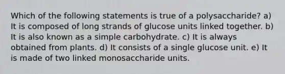 Which of the following statements is true of a polysaccharide? a) It is composed of long strands of glucose units linked together. b) It is also known as a simple carbohydrate. c) It is always obtained from plants. d) It consists of a single glucose unit. e) It is made of two linked monosaccharide units.