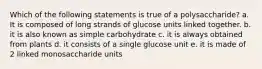 Which of the following statements is true of a polysaccharide? a. It is composed of long strands of glucose units linked together. b. it is also known as simple carbohydrate c. it is always obtained from plants d. it consists of a single glucose unit e. it is made of 2 linked monosaccharide units