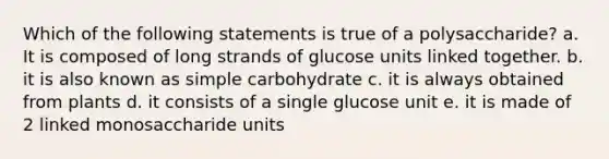 Which of the following statements is true of a polysaccharide? a. It is composed of long strands of glucose units linked together. b. it is also known as simple carbohydrate c. it is always obtained from plants d. it consists of a single glucose unit e. it is made of 2 linked monosaccharide units