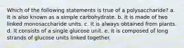 Which of the following statements is true of a polysaccharide? a. It is also known as a simple carbohydrate. b. It is made of two linked monosaccharide units. c. It is always obtained from plants. d. It consists of a single glucose unit. e. It is composed of long strands of glucose units linked together.