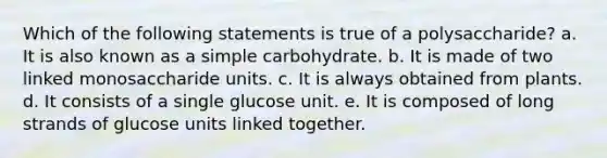 Which of the following statements is true of a polysaccharide? a. It is also known as a simple carbohydrate. b. It is made of two linked monosaccharide units. c. It is always obtained from plants. d. It consists of a single glucose unit. e. It is composed of long strands of glucose units linked together.