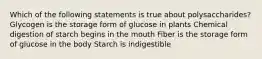 Which of the following statements is true about polysaccharides? Glycogen is the storage form of glucose in plants Chemical digestion of starch begins in the mouth Fiber is the storage form of glucose in the body Starch is indigestible