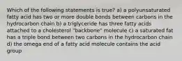 Which of the following statements is true? a) a polyunsaturated fatty acid has two or more double bonds between carbons in the hydrocarbon chain b) a triglyceride has three fatty acids attached to a cholesterol "backbone" molecule c) a saturated fat has a triple bond between two carbons in the hydrocarbon chain d) the omega end of a fatty acid molecule contains the acid group