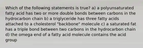 Which of the following statements is true? a) a polyunsaturated fatty acid has two or more double bonds between carbons in the hydrocarbon chain b) a triglyceride has three fatty acids attached to a cholesterol "backbone" molecule c) a saturated fat has a triple bond between two carbons in the hydrocarbon chain d) the omega end of a fatty acid molecule contains the acid group