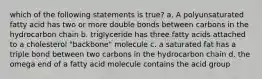 which of the following statements is true? a. A polyunsaturated fatty acid has two or more double bonds between carbons in the hydrocarbon chain b. triglyceride has three fatty acids attached to a cholesterol "backbone" molecule c. a saturated fat has a triple bond between two carbons in the hydrocarbon chain d. the omega end of a fatty acid molecule contains the acid group