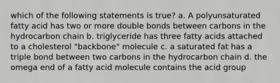 which of the following statements is true? a. A polyunsaturated fatty acid has two or more double bonds between carbons in the hydrocarbon chain b. triglyceride has three fatty acids attached to a cholesterol "backbone" molecule c. a saturated fat has a triple bond between two carbons in the hydrocarbon chain d. the omega end of a fatty acid molecule contains the acid group