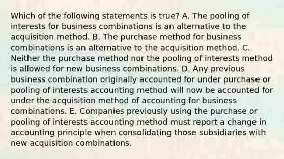 Which of the following statements is true? A. The pooling of interests for business combinations is an alternative to the acquisition method. B. The purchase method for business combinations is an alternative to the acquisition method. C. Neither the purchase method nor the pooling of interests method is allowed for new business combinations. D. Any previous business combination originally accounted for under purchase or pooling of interests accounting method will now be accounted for under the acquisition method of accounting for business combinations. E. Companies previously using the purchase or pooling of interests accounting method must report a change in accounting principle when consolidating those subsidiaries with new acquisition combinations.