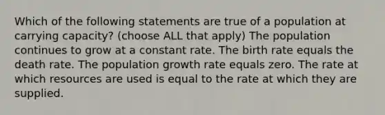 Which of the following statements are true of a population at carrying capacity? (choose ALL that apply) The population continues to grow at a constant rate. The birth rate equals the death rate. The population growth rate equals zero. The rate at which resources are used is equal to the rate at which they are supplied.