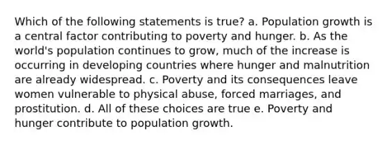 Which of the following statements is true? a. Population growth is a central factor contributing to poverty and hunger. b. As the world's population continues to grow, much of the increase is occurring in developing countries where hunger and malnutrition are already widespread. c. Poverty and its consequences leave women vulnerable to physical abuse, forced marriages, and prostitution. d. All of these choices are true e. Poverty and hunger contribute to population growth.