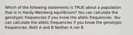 Which of the following statements is TRUE about a population that is in Hardy-Weinberg equilibrium? You can calculate the genotypic frequencies if you know the allelic frequencies. You can calculate the allelic frequencies if you know the genotypic frequencies. Both A and B Neither A nor B