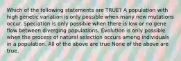 Which of the following statements are TRUE? A population with high genetic variation is only possible when many new mutations occur. Speciation is only possible when there is low or no gene flow between diverging populations. Evolution is only possible when the process of natural selection occurs among individuals in a population. All of the above are true None of the above are true.