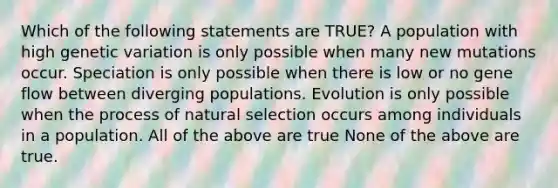 Which of the following statements are TRUE? A population with high genetic variation is only possible when many new mutations occur. Speciation is only possible when there is low or no gene flow between diverging populations. Evolution is only possible when the process of natural selection occurs among individuals in a population. All of the above are true None of the above are true.