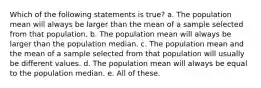 Which of the following statements is true? a. The population mean will always be larger than the mean of a sample selected from that population. b. The population mean will always be larger than the population median. c. The population mean and the mean of a sample selected from that population will usually be different values. d. The population mean will always be equal to the population median. e. All of these.