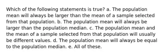 Which of the following statements is true? a. The population mean will always be larger than the mean of a sample selected from that population. b. The population mean will always be larger than the population median. c. The population mean and the mean of a sample selected from that population will usually be different values. d. The population mean will always be equal to the population median. e. All of these.