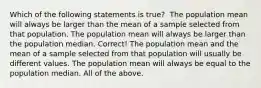 Which of the following statements is true? ​ The population mean will always be larger than the mean of a sample selected from that population. The population mean will always be larger than the population median. Correct! The population mean and the mean of a sample selected from that population will usually be different values. The population mean will always be equal to the population median. All of the above.