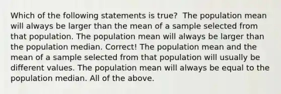 Which of the following statements is true? ​ The population mean will always be larger than the mean of a sample selected from that population. The population mean will always be larger than the population median. Correct! The population mean and the mean of a sample selected from that population will usually be different values. The population mean will always be equal to the population median. All of the above.