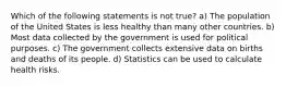 Which of the following statements is not true? a) The population of the United States is less healthy than many other countries. b) Most data collected by the government is used for political purposes. c) The government collects extensive data on births and deaths of its people. d) Statistics can be used to calculate health risks.