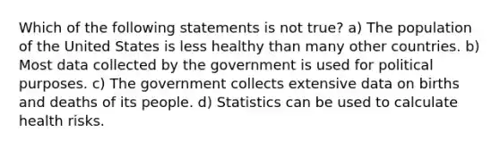 Which of the following statements is not true? a) The population of the United States is less healthy than many other countries. b) Most data collected by the government is used for political purposes. c) The government collects extensive data on births and deaths of its people. d) Statistics can be used to calculate health risks.