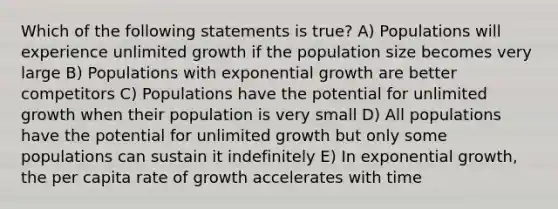 Which of the following statements is true? A) Populations will experience unlimited growth if the population size becomes very large B) Populations with exponential growth are better competitors C) Populations have the potential for unlimited growth when their population is very small D) All populations have the potential for unlimited growth but only some populations can sustain it indefinitely E) In exponential growth, the per capita rate of growth accelerates with time