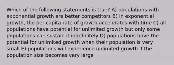 Which of the following statements is true? A) populations with exponential growth are better competitors B) in exponential growth, the per capita rate of growth accelerates with time C) all populations have potential for unlimited growth but only some populations can sustain it indefinitely D) populations have the potential for unlimited growth when their population is very small E) populations will experience unlimited growth if the population size becomes very large