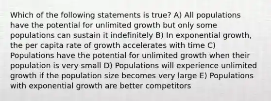 Which of the following statements is true? A) All populations have the potential for unlimited growth but only some populations can sustain it indefinitely B) In exponential growth, the per capita rate of growth accelerates with time C) Populations have the potential for unlimited growth when their population is very small D) Populations will experience unlimited growth if the population size becomes very large E) Populations with exponential growth are better competitors