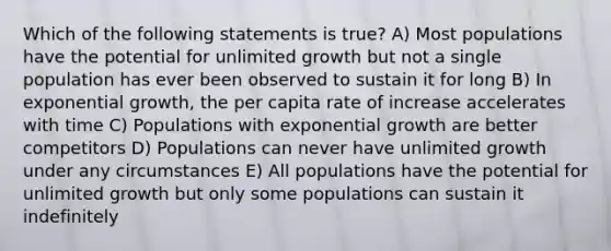 Which of the following statements is true? A) Most populations have the potential for unlimited growth but not a single population has ever been observed to sustain it for long B) In exponential growth, the per capita rate of increase accelerates with time C) Populations with exponential growth are better competitors D) Populations can never have unlimited growth under any circumstances E) All populations have the potential for unlimited growth but only some populations can sustain it indefinitely